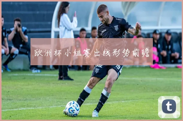 欧洲杯小组赛出线形势前瞻